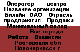 Оператор Call-центра › Название организации ­ Билайн, ОАО › Отрасль предприятия ­ Продажи › Минимальный оклад ­ 35 000 - Все города Работа » Вакансии   . Ростовская обл.,Новочеркасск г.